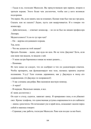 104
– Гадда и вы, господин Малоссен. Вы присутствовали при первом, втором и
третьем взрыве. Этого более чем достаточно, чтобы кое у кого возникли
подозрения.
Это верно. Но, если память мне не изменяет, Казнав тоже был там все три раза.
Сказать или не сказать? Ладно, пусть сам выкручивается. И я говорю это
комиссару.
– Действительно, – отвечает комиссар, – но он не был на лекции профессора
Леонара.
Медноголового? А он-то тут при чем?
– Он – жертва сегодняшнего взрыва.
Так, ясно.
– Что вы делали на этой лекции?
Продать Казнава – ладно, еще куда ни шло. Но не тетю Джулию! Хотя, если
они меня там видели, то видели с ней.
– У меня сестра беременна и никак не может решить…
– Понимаю.
Из чего вовсе не следует, что он одобряет и что он удовлетворен ответом.
Чтобы проверить, как функционирует мое тело, пытаюсь принять сидячее
положение. У-у-у! Тело сплошь деревянное, как у Джулиуса в эпоху его
одеревенения. (А Джулиус-то поправился!)
– У вас сломаны два ребра. Вам наложили жесткую повязку.
– А череп?
– В порядке. Несколько шишек, и все.
(С меня достаточно.)
Он идет к столу, садится, зажигает лампу. Я прикрываю глаза, и он убавляет
свет. Кроме телефона, это единственная уступка современности в его кабинете
– лампа с реостатом. Он почесывает ухо и край носа, складывает ладони перед
собой и наконец говорит:
– Странная у вас работа, господин Малоссен. Рано или поздно за нее бьют.
 