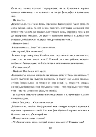113
Он встает, снимает передник с маргаритками, достает бумажник из кармана
пиджака, вытаскивает что-то похожее на старую фотографию и протягивает
мне.
– На, смотри.
Действительно, это старая фотка, обрезанная фестончиками, черно-белая. Но
очень темная, очень. На ней можно различить атлетически сложенное тело
профессора Леонара, лет двадцать или тридцать назад, абсолютно голое с ног
до заостренной макушки. Он стоит с пылающим взглядом и дьявольской
усмешкой, положив руки на другое тело, распятое на столе…
– Не может быть!
Я поднимаю глаза. Лицо Тео залито слезами.
– Он мертвый, Бен, понимаешь?
Я снова смотрюна карточку. Какой инстинкт подсказываетнам, что часы стоят,
даже если на них точное время? Лежащий на столе ребенок, которого
профессор Леонар держит за бедра, мертв, в этом можно не сомневаться.
– Где ты ее нашел?
– В кабине. Она была у него в руке.
Длинная пауза, во время которойя разглядываю карточкуболее внимательно. У
голого мужчины все мускулы напряжены и блестят как молнии (видимо,
отблеск фотовспышки на мокрой от пота коже). На плоскости, которая,
вероятно, представляетсобойстол, светлое пятно – тело ребенка, ноги которого
болт – Что там у подножия стола, ты видишь?
Тео подносит карточку к лампе в изголовье кровати и вытирает щеки тыльной
стороной ладони.
– Вроде бы одежда… Скомканная одежда.
Действительно, какой-то бесформенный ком, контуры которого теряются в
переливах сгущающихся теней. И на этом фоне бархатной черноты выделяется
белым пятном тело убитого ребенка.
– Почему ты не отдал ее полиции?
– Чтобы они замели парня, который пришил эту сволочь? Скажешь тоже!
 