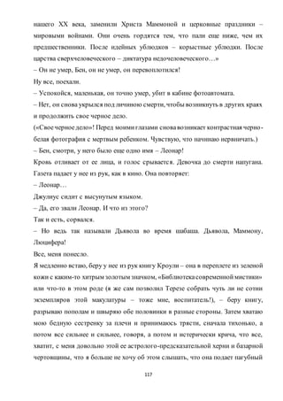 117
нашего XX века, заменили Христа Маммоной и церковные праздники –
мировыми войнами. Они очень гордятся тем, что пали еще ниже, чем их
предшественники. После идейных ублюдков – корыстные ублюдки. После
царства сверхчеловеческого – диктатура недочеловеческого…»
– Он не умер, Бен, он не умер, он перевоплотился!
Ну все, поехали.
– Успокойся, маленькая, он точно умер, убит в кабине фотоавтомата.
– Нет, он снова укрылся под личиною смерти, чтобы возникнуть в других краях
и продолжить свое черное дело.
(«Своечерноедело»! Перед моимиглазами сновавозникает контрастная черно-
белая фотография с мертвым ребенком. Чувствую, что начинаю нервничать.)
– Бен, смотри, у него было еще одно имя – Леонар!
Кровь отливает от ее лица, и голос срывается. Девочка до смерти напугана.
Газета падает у нее из рук, как в кино. Она повторяет:
– Леонар…
Джулиус сидит с высунутым языком.
– Да, его звали Леонар. И что из этого?
Так и есть, сорвался.
– Но ведь так называли Дьявола во время шабаша. Дьявола, Маммону,
Люцифера!
Все, меня понесло.
Я медленно встаю, беру у нее из рук книгу Кроули – она в переплете из зеленой
кожи с каким-то хитрым золотым значком, «Библиотекасовременноймистики»
или что-то в этом роде (я же сам позволил Терезе собрать чуть ли не сотни
экземпляров этой макулатуры – тоже мне, воспитатель!), – беру книгу,
разрываю пополам и швыряю обе половинки в разные стороны. Затем хватаю
мою бедную сестренку за плечи и принимаюсь трясти, сначала тихонько, а
потом все сильнее и сильнее, говоря, а потом и истерически крича, что все,
хватит, с меня довольно этой ее астролого-предсказательной херни и базарной
чертовщины, что я больше не хочу об этом слышать, что она подает пагубный
 