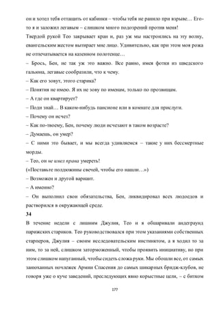 177
он и хотел тебя оттащить от кабинки – чтобы тебя не ранило при взрыве… Его-
то я и заложил легавым – слишком много подозрений против меня!
Твердой рукой Тео закрывает кран и, раз уж мы настроились на эту волну,
евангельским жестом вытирает мне лицо. Удивительно, как при этом моя рожа
не отпечатывается на казенном полотенце…
– Брось, Бен, не так уж это важно. Все равно, имея фотки из шведского
гальюна, легавые сообразили, что к чему.
– Как его зовут, этого старика?
– Понятия не имею. Я их не зову по именам, только по прозвищам.
– А где он квартирует?
– Поди знай… В каком-нибудь пансионе или в комнате для прислуги.
– Почему он исчез?
– Как по-твоему, Бен, почему люди исчезают в таком возрасте?
– Думаешь, он умер?
– С ними это бывает, и мы всегда удивляемся – такие у них бессмертные
морды.
– Тео, он не имел права умереть!
(«Поставьте полдюжины свечей, чтобы его нашли…»)
– Возможен и другой вариант.
– А именно?
– Он выполнил свои обязательства, Бен, ликвидировал всех людоедов и
растворился в окружающей среде.
34
В течение недели с лишним Джулия, Тео и я обшаривали андеграунд
парижских стариков. Тео руководствовался при этом указаниями собственных
старперов, Джулия – своим исследовательским инстинктом, а я ходил то за
ним, то за ней, слишком заторможенный, чтобы проявить инициативу, но при
этом слишком напуганный, чтобы сидеть сложа руки. Мы обошли все, от самых
занюханных ночлежек Армии Спасения до самых шикарных бридж-клубов, не
говоря уже о куче заведений, преследующих явно корыстные цели, – с битком
 
