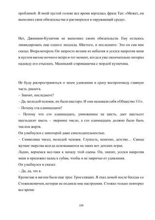 179
проблемой. В моей пустой голове все время вертелась фраза Тео: «Может, он
выполнил свои обязательства и растворился в окружающей среде».
Нет, Джимини-Кузнечик не выполнил своих обязательств. Ему осталось
ликвидировать еще одного людоеда. Шестого, и последнего. Это он сам мне
сказал. Вчера вечером. Он запросто возник из небытия и уселся напротив меня
в пустом вагоне ночного метро в тот момент, когда я уже окончательно потерял
надежду его отыскать. Маленький старикашечка с мордой кузнечика.
Не буду распространяться о моем удивлении и сразу воспроизведу главную
часть диалога.
– Значит, последнего?
– Да, молодойчеловек, их было шестеро. И они называли себя «Общество 111».
– Почему ста одиннадцати?
– Потому что сто одиннадцать, умноженное на шесть, дает шестьсот
шестьдесят шесть – звериное число, а сто одиннадцать должно было быть
числом жертв.
Он улыбнулся с некоторой даже снисходительностью.
– Символика чисел, молодой человек. Глупость, конечно, детство… Самые
жуткие зверства всегда основываются на таких вот детских играх.
Ладно, вернемся все-таки к началу этой сцены. Он, значит, уселся напротив
меня и приложил палец к губам, чтобы я не закричал от удивления.
Он улыбнулся и сказал:
– Да, да, это я.
Кроменас в вагоне было еще трое. Троеспящих. Я ехал домой после беседы со
Стожилковичем, которая не подняла мне настроения. Стожил только повторял
все время:
 