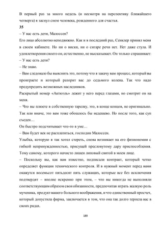 189
В первый раз за много недель (и несмотря на перспективу ближайшего
четверга) я заснул сном человека, рожденного для счастья.
35
– У вас есть дети, Малоссен?
Его лицо абсолютно неподвижно. Как и в последний раз, Сенклер принял меня
в своем кабинете. Но ни о виски, ни о сигаре речи нет. Нет даже стула. И
удовлетворения своего он, естественно, не высказывает. Он только спрашивает:
– У вас есть дети?
– Не знаю.
– Вам следовало бы выяснить это, потомучто я закачу вам процесс, которыйвы
проиграете и который разорит вас до седьмого колена. Так что надо
предупредить возможных наследников.
Раскрытый номер «Актюэль» лежит у него перед глазами, но смотрит он на
меня.
– Что вы плюете в собственную тарелку, это, в конце концов, не оригинально.
Так или иначе, это вам тоже обошлось бы недешево. Но после того, как суп
съеден…
Он быстро подсчитывает что-то в уме…
– Вам будет век не расплатиться, господин Малоссен.
Улыбка, которую я так хотел стереть, снова возникает на его физиономии с
гибкой непринужденностью, присущей пресловутому дару приспособления.
Тому самому, которого начисто лишен липовый святой в моем лице.
– Поскольку вы, как вам известно, подписали контракт, который четко
определяет функции технического контроля. И в нужный момент перед вами
окажутся восемьсот пятьдесят пять служащих, которые все без исключения
подтвердят – вполне искренно при этом, – что вы никогда не выполняли
соответствующим образом своиобязанности, предпочитая играть жалкую роль
мученика, продуктвашего больного воображения, ичто единственный просчет,
который допустила фирма, заключается в том, что она так долго терпела вас в
своих рядах.
 