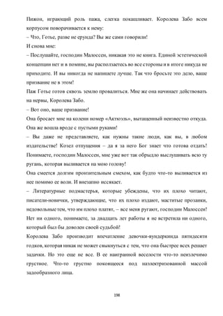 198
Пижон, играющий роль пажа, слегка покашливает. Королева Забо всем
корпусом поворачивается к нему:
– Что, Готье, разве не ерунда? Вы же сами говорили!
И снова мне:
– Послушайте, господин Малоссен, никакая это не книга. Единой эстетической
концепции нет и в помине, вы расползаетесь во все стороны ив итоге никуда не
приходите. И вы никогда не напишете лучше. Так что бросьте это дело, ваше
призвание не в этом!
Паж Готье готов сквозь землю провалиться. Мне же она начинает действовать
на нервы, Королева Забо.
– Вот оно, ваше призвание!
Она бросает мне на колени номер «Актюэль», вытащенный неизвестно откуда.
Она же вошла вроде с пустыми руками!
– Вы даже не представляете, как нужны такие люди, как вы, в любом
издательстве! Козел отпущения – да я за него Бог знает что готова отдать!
Понимаете, господин Малоссен, мне уже вот так обрыдло выслушивать всю ту
ругань, которая выливается на мою голову!
Она смеется долгим пронзительным смехом, как будто что-то выливается из
нее помимо ее воли. И внезапно иссякает.
– Литературные подмастерья, которые убеждены, что их плохо читают,
писатели-новички, утверждающие, что их плохо издают, маститые прозаики,
недовольныетем, что им плохо платят, – все меня ругают, господин Малоссен!
Нет ни одного, понимаете, за двадцать лет работы я не встретила ни одного,
который был бы доволен своей судьбой!
Королева Забо производит впечатление девочки-вундеркинда пятидесяти
годков, которая никак не может свыкнуться с тем, что она быстрее всех решает
задачки. Но это еще не все. В ее наигранной веселости что-то неизлечимо
грустное. Что-то грустно покоящееся под наэлектризованной массой
задообразного лица.
 