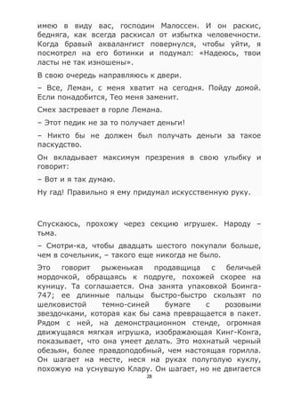 28
имею в виду вас, господин Малоссен. И он раскис,
бедняга, как всегда раскисал от избытка человечности.
Когда бравый аквалангист повернулся, чтобы уйти, я
посмотрел на его ботинки и подумал: «Надеюсь, твои
ласты не так изношены».
В свою очередь направляюсь к двери.
– Все, Леман, с меня хватит на сегодня. Пойду домой.
Если понадобится, Тео меня заменит.
Смех застревает в горле Лемана.
– Этот педик не за то получает деньги!
– Никто бы не должен был получать деньги за такое
паскудство.
Он вкладывает максимум презрения в свою улыбку и
говорит:
– Вот и я так думаю.
Ну гад! Правильно я ему придумал искусственную руку.
Спускаюсь, прохожу через секцию игрушек. Народу –
тьма.
– Смотри-ка, чтобы двадцать шестого покупали больше,
чем в сочельник, – такого еще никогда не было.
Это говорит рыженькая продавщица с беличьей
мордочкой, обращаясь к подруге, похожей скорее на
куницу. Та соглашается. Она занята упаковкой Боинга-
747; ее длинные пальцы быстро-быстро скользят по
шелковистой темно-синей бумаге с розовыми
звездочками, которая как бы сама превращается в пакет.
Рядом с ней, на демонстрационном стенде, огромная
движущаяся мягкая игрушка, изображающая Кинг-Конга,
показывает, что она умеет делать. Это мохнатый черный
обезьян, более правдоподобный, чем настоящая горилла.
Он шагает на месте, неся на руках полуголую куклу,
похожую на уснувшую Клару. Он шагает, но не двигается
 