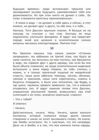 43
будущем времени; люди вспоминают прошлое или
закладывают основы будущего, увековечивают себя или
размножаются. Но при этом никто не думает о себе… Ее
голос становится воистину проникновенным:
– Я имею в виду – не думают о себе здесь и сейчас, в этот
момент, не думают друг о друге, ты обо мне, я о тебе…
Наплыв. Тетя Джулия крупным планом. Я больше ни на
секунду не спускаю с нее глаз. Контуры ее лица
подсвечены уличными фонарями. И вдруг она предстает
передо мной вся целиком в ослепительном сиянии
витрины магазина электротоваров. Mamma mia!
10
Мы бросили машину под самым знаком «Стоянка
запрещена», мы взбежали на третий этаж, как будто за
нами гонятся, мы кинулись на мою постель, как бросаются
в воду, мы сорвали друг с друга одежду, как если бы она
была объята пламенем; ее груди ослепительным видением
вспыхнули у меня перед глазами, ее губы слились с
моими, и я познал трепетный поцелуй ее маорийской
страсти, наши руки забегали повсюду, лаская, обнимая,
сжимая и проникая, наши ноги переплелись, кивоты и
бицепсы отвердели, и было уже непонятно, где бедра, а
где щеки; пружины кровати зазвенели так, что в комнате
отозвалось эхо. И вдруг львиная голова тети Джулии,
украшенная роскошной гривой, возвысилась над этой
сумятицей и ее голос, внезапно охрипший, спросил:
– Что с тобой?
Я ответил:
– Ничего.
Действительно, ничего. Ноль. Ничего, кроме жалкого
моллюска, который съежился между двумя своими
створками и никак не хочет высовывать голову. Не иначе,
как бомбы испугался. Но я чувствую, что это неправда.
Дело не в бомбе, а в том, что моя комната полна народу.
 
