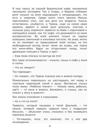 48
Я пью чашку за чашкой бразильский кофе, омываемый
ласковыми взглядами Тео и Клары, а Жереми отбивает
ритм музыки на всем подходящем и неподходящем, что
есть в квартире. Среди всего этого грохота Малыш
преспокойно спит, как все дети его возраста. Лауна,
естественно, улыбается, а Тереза, сидя на самом краю
кровати, держит в своей руке длинную, смуглую и
сильную руку огромного травести из Байи с коричневой и
светящейся кожей, как тот кофе, что разливается по моим
внутренностям. Во всей комнате только их ладони
освещены лампочкой в изголовье постели. Не знаю, много
ли он понимает из предсказаний моей сестры, но его
возбужденный взгляд мечет такие же искры, как парча
его мини-юбки. Вдруг он отпрыгивает назад, тычет
дрожащим пальцем в Терезу и орет:
– Essa moзa chorava na barriga da mгe!
Все сразу останавливается – музыка, танцы и кофе у меня
в глотке.
– Что он говорит?
Тео переводит:
– Он говорит, что Тереза плакала уже в животе матери.
Моментально переношусь на шестнадцать лет назад и
чувствую леденящий озноб в душе. Явственно слышу
голос мамы: «Ребенок плачет». – «Какой, мама, ребенок,
где?» – «У меня в животе, Бенжамен, я слышу, как он
плачет у меня в животе!»
Как можно спокойнее я спрашиваю:
– Ну и что из этого?
Травести, который танцевал с тетей Джулией, – тот
самый, который наверху сравнил меня с младенцем
Иисусом, – объясняет очень спокойно и без малейшего
признака акцента:
– По-нашему, мсье, это означает, что у нее дар
ясновидения.
 
