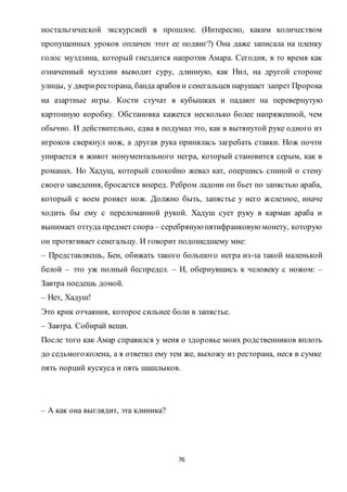 76
ностальгической экскурсией в прошлое. (Интересно, каким количеством
пропущенных уроков оплачен этот ее подвиг?) Она даже записала на пленку
голос муэдзина, который гнездится напротив Амара. Сегодня, в то время как
означенный муэдзин выводит суру, длинную, как Нил, на другой стороне
улицы, у двериресторана, банда арабов и сенегальцев нарушает запрет Пророка
на азартные игры. Кости стучат в кубышках и падают на перевернутую
картонную коробку. Обстановка кажется несколько более напряженной, чем
обычно. И действительно, едва я подумал это, как в вытянутой руке одного из
игроков сверкнул нож, а другая рука принялась загребать ставки. Нож почти
упирается в живот монументального негра, который становится серым, как в
романах. Но Хадущ, который спокойно жевал кат, опершись спиной о стену
своего заведения, бросается вперед. Ребром ладони он бьет по запястью араба,
который с воем роняет нож. Должно быть, запястье у него железное, иначе
ходить бы ему с переломанной рукой. Хадуш сует руку в карман араба и
вынимает оттуда предмет спора – серебряную пятифранковую монету, которую
он протягивает сенегальцу. И говорит подошедшему мне:
– Представляешь, Бен, обижать такого большого негра из-за такой маленькой
белой – это уж полный беспредел. – И, обернувшись к человеку с ножом: –
Завтра поедешь домой.
– Нет, Хадуш!
Это крик отчаяния, которое сильнее боли в запястье.
– Завтра. Собирай вещи.
После того как Амар справился у меня о здоровье моих родственников вплоть
до седьмогоколена, а я ответил ему тем же, выхожу из ресторана, неся в сумке
пять порций кускуса и пять шашлыков.
– А как она выглядит, эта клиника?
 
