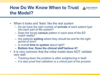 How Do We Know When to Trust
the Model?
• When it looks and ‘feels’ like the real system
– Do we have the right number of arrivals of each patient type
into each part of the system?
– Does the hourly census pattern in each area of the ED
match reality?
– Are patients waiting where they should be and for the right
period of time?
– Is overall time in system about right?
– Bottom line: Does the clinical staff believe it?
• It is very common that the initial model does NOT validate
very well
– Tracking down the problem is often enlightening in itself
– It is also proof that validation is a critical part of the process
 