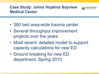 Case Study: Johns Hopkins Bayview
Medical Center
• 380 bed area-wide trauma center
• Several throughput improvement
projects over the years
• Most recent: detailed model to support
capacity calculations for new ED
• Ground breaking for new ED
department, Spring 2013
 