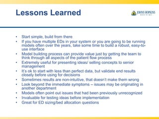 Lessons Learned
• Start simple, build from there
• If you have multiple EDs in your system or you are going to be running
models often over the years, take some time to build a robust, easy-to-
use interface
• Model building process can provide value just by getting the team to
think through all aspects of the patient flow process
• Extremely useful for presenting ideas/ selling concepts to senior
management
• It’s ok to start with less than perfect data, but validate end results
closely before using for decisions
• Sometimes results are non-intuitive, that doesn’t make them wrong
• Look beyond the immediate symptoms – issues may be originating in
another department
• Models often point out issues that had been previously unrecognized
• Invaluable for testing ideas before implementation
• Great for ED sizing/bed allocation questions
 