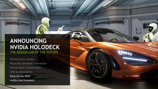 12
ANNOUNCING
NVIDIA HOLODECK
THE DESIGN LAB OF THE FUTURE
Photorealistic Models
Physically Simulated Interaction
Virtual Team Collaboration
GPU-accelerated AI
Early Access NOW
nvidia.com/holodeck
 