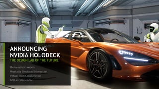 9
ANNOUNCING
NVIDIA HOLODECK
THE DESIGN LAB OF THE FUTURE
Photorealistic Models
Physically Simulated Interaction
Virtual Team Collaboration
GPU-accelerated AI
 