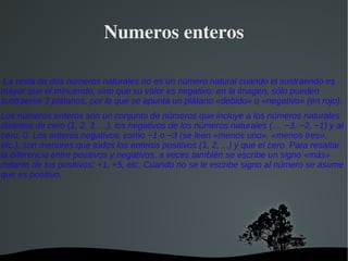 Numeros enteros

 La resta de dos números naturales no es un número natural cuando el sustraendo es
mayor que el minuendo, sino que su valor es negativo: en la imagen, sólo pueden
sustraerse 3 plátanos, por lo que se apunta un plátano «debido» o «negativo» (en rojo).
Los números enteros son un conjunto de números que incluye a los números naturales
distintos de cero (1, 2, 3, ...), los negativos de los números naturales (..., −3, −2, −1) y al
cero, 0. Los enteros negativos, como −1 o −3 (se leen «menos uno», «menos tres»,
etc.), son menores que todos los enteros positivos (1, 2, ...) y que el cero. Para resaltar
la diferencia entre positivos y negativos, a veces también se escribe un signo «más»
delante de los positivos: +1, +5, etc. Cuando no se le escribe signo al número se asume
que es positivo.




                                       
 
