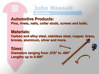 Automotive Products: Pins, rivets, nails, collar studs, screws and bolts.  Materials: Carbon and alloy steel, stainless steel, copper, brass, bronze, aluminum, silver and more.  Sizes: Diameters ranging from .018" to .400" Lengths up to 9.000"  