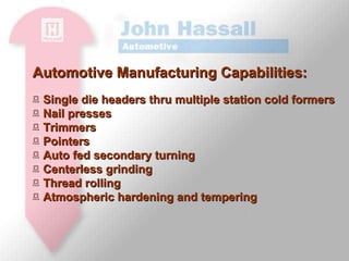 Automotive Manufacturing Capabilities: Single die headers thru multiple station cold formers Nail presses Trimmers Pointers Auto fed secondary turning Centerless grinding Thread rolling Atmospheric hardening and tempering 