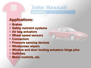 Applications: Brakes Safety restraint systems Air bag actuators Wheel speed sensors Connectors Pressure sensing devices Windscreen wipers Window and door locking actuators hinge pins Switches Motor controls, etc.  