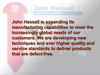 John Hassall is expanding its manufacturing capabilities to meet the increasingly global needs of our customers. We are developing new techniques and ever higher quality and service standards to deliver products that are defect-free.  