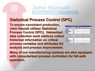 To ensure consistent production, John Hassall utilizes Statistical Process Control (SPC).  Networked data collection work stations collect historical information on critical process variables and attributes for analysis and process improvement.  Statistical Process Control (SPC) Many of our manufacturing systems are also equipped with computerized process controllers for fail-safe operation.  