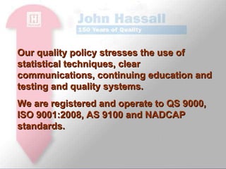 Our quality policy stresses the use of statistical techniques, clear communications, continuing education and testing and quality systems. We are registered and operate to QS 9000, ISO 9001:2008, AS 9100 and NADCAP standards.  
