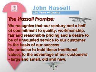 The Hassall Promise: We recognize that our century and a half of commitment to quality, workmanship, fair and reasonable pricing and a desire to be of unequaled service to our customer is the basis of our success. We promise to hold these traditional values to the advantage of our customers - large and small, old and new. 