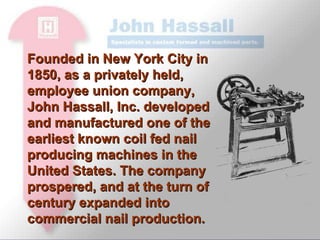 Founded in New York City in 1850, as a privately held, employee union company,  John Hassall, Inc. developed and manufactured one of the earliest known coil fed nail producing machines in the United States. The company prospered, and at the turn of century expanded into commercial nail production. 