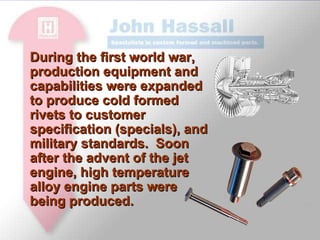 During the first world war, production equipment and capabilities were expanded to produce cold formed rivets to customer specification (specials), and military standards.  Soon after the advent of the jet engine, high temperature alloy engine parts were being produced. 