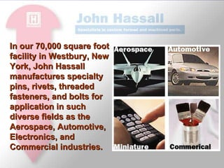 John Hassall continues today, working for tomorrow, implementing aggressive continuous improvement programs to meet the needs of our customers and exceed their expectations.  Our goal is to be recognized globally, as we are domestically, as one of the foremost procurement sources for specialty fasteners. In our 70,000 square foot facility in Westbury, New York, John Hassall manufactures specialty pins, rivets, threaded fasteners, and bolts for application in such diverse fields as the Aerospace, Automotive, Electronics, and Commercial industries. 