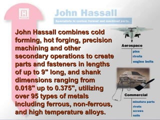 John Hassall combines cold forming, hot forging, precision machining and other secondary operations to create parts and fasteners in lengths of up to 9" long, and shank dimensions ranging from 0.018" up to 0.375", utilizing over 95 types of metals including ferrous, non-ferrous, and high temperature alloys. 