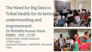 The Need for Big Data in
Tribal Health for its better
understanding and
improvement .
Dr Rishabh Kumar Rana
MBBS. , MD. , CCIP.
Fellow Public Health Research
( FPHS India )
Assistant Professor , SNMMCH , Dhanbad.
India
 