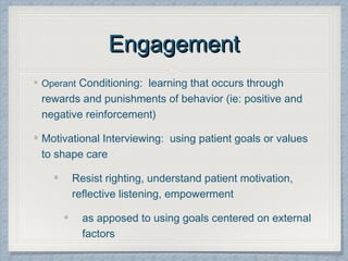 EngagementEngagement
Operant Conditioning: learning that occurs through
rewards and punishments of behavior (ie: positive and
negative reinforcement)
Motivational Interviewing: using patient goals or values
to shape care
Resist righting, understand patient motivation,
reflective listening, empowerment
as apposed to using goals centered on external
factors
 