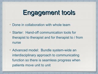 Engagement toolsEngagement tools
Done in collaboration with whole team
Starter: Hand-off communication tools for
therapist to therapist and for therapist to / from
nurse
Advanced model: Bundle system-wide an
interdisciplinary approach to communicating
function so there is seamless progress when
patients move unit to unit
 