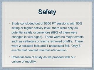 SafetySafety
Study concluded out of 5300 PT sessions with 50%
sitting or higher activity level, there were only 34
potential safety occurrences (89% of them were
changes in vital signs). There were no major events
such as catheters or trachs removed or MI’s. There
were 2 assisted falls and 1 unassisted fall. Only 8
events that needed minimal intervention.
Potential area of study as we proceed with our
culture of mobility.
 