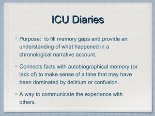 ICU DiariesICU Diaries
Purpose: to fill memory gaps and provide an
understanding of what happened in a
chronological narrative account.
Connects facts with autobiographical memory (or
lack of) to make sense of a time that may have
been dominated by delirium or confusion.
A way to communicate the experience with
others.
 