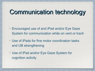 Communication technologyCommunication technology
Encouraged use of and iPad and/or Eye Gaze
System for communication while on vent or trach
Use of iPads for fine motor coordination tasks
and UB strengthening
Use of iPad and/or Eye Gaze System for
cognition activity
 