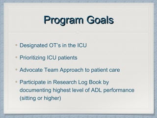 Program GoalsProgram Goals
Designated OT’s in the ICU
Prioritizing ICU patients
Advocate Team Approach to patient care
Participate in Research Log Book by
documenting highest level of ADL performance
(sitting or higher)
 