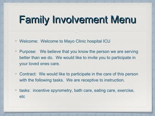 Family Involvement MenuFamily Involvement Menu
Welcome: Welcome to Mayo Clinic hospital ICU
Purpose: We believe that you know the person we are serving
better than we do. We would like to invite you to participate in
your loved ones care.
Contract: We would like to participate in the care of this person
with the following tasks. We are receptive to instruction.
tasks: incentive spyrometry, bath care, eating care, exercise,
etc
 