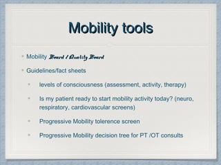 Mobility toolsMobility tools
Mobility Board / Quality BoardBoard / Quality Board
Guidelines/fact sheets
levels of consciousness (assessment, activity, therapy)
Is my patient ready to start mobility activity today? (neuro,
respiratory, cardiovascular screens)
Progressive Mobility tolerence screen
Progressive Mobility decision tree for PT /OT consults
 