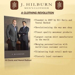 A CLOTHING REVOLUTION

                              Founded in 2007 by Hil Davis and
                               Veeral Rathod

                              Revolutionizing the way men shop

                              Finest quality menswear products

                              Largest custom shirt manufacturer
                               in the world

                              Merging personalization with
                               world-class customer service

                              Eliminating high retail mark-ups

                              Fiercely loyal customers
Hil Davis and Veeral Rathod
 