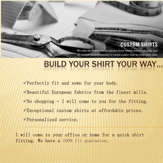 BUILD YOUR SHIRT YOUR WAY…

   Perfectly fit and sewn for your body.
   Beautiful European fabrics from the finest mills.
   No shopping – I will come to you for the fitting.
   Exceptional custom shirts at affordable prices.
   Personalized service.


I will come to your office or home for a quick shirt
fitting. We have a 100% fit guarantee.
 