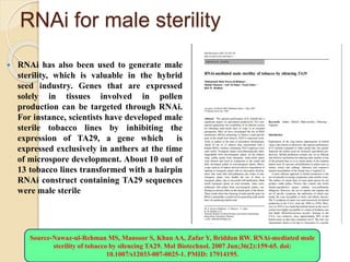 RNAi for male sterility
 RNAi has also been used to generate male
sterility, which is valuable in the hybrid
seed industry. Genes that are expressed
solely in tissues involved in pollen
production can be targeted through RNAi.
For instance, scientists have developed male
sterile tobacco lines by inhibiting the
expression of TA29, a gene which is
expressed exclusively in anthers at the time
of microspore development. About 10 out of
13 tobacco lines transformed with a hairpin
RNAi construct containing TA29 sequences
were male sterile
Source-Nawaz-ul-Rehman MS, Mansoor S, Khan AA, Zafar Y, Briddon RW. RNAi-mediated male
sterility of tobacco by silencing TA29. Mol Biotechnol. 2007 Jun;36(2):159-65. doi:
10.1007/s12033-007-0025-1. PMID: 17914195.
 