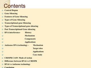 Contents
 Central Dogma
 Gene Silencing
 Features of Gene Silencing
 Types of Gene Silencing
 Transcriptional gene Silencing
 Types of Transcriptional gene silencing
 Post Transcriptional Gene silencing
 RNA interference- History
 Mechanism
 Components
 Applications
 Antisense RNA technology – Mechanism
 Target sites
 Applications
 Case study
 CRISPR CAS9- Mode of Action
 Difference between RNAi vs CRISPR
 RNAi vs Antisense technology
 