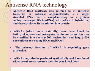 Antisense RNA technology
 Antisense RNA (asRNA), also referred to as antisense
transcript or antisense oligonucleotide, is a single
stranded RNA that is complementary to a protein
coding messenger RNA(mRNA) with which it hybridizes,
and thereby blocks its translation into protein.
 asRNAs (which occur naturally) have been found in
both prokaryotes and eukaryotes, antisense transcripts can
be classified into short (<200 nucleotides) and long (>200
nucleotides) non-coding RNAs (ncRNAs).
 The primary function of asRNA is regulating gene
expression.
 asRNAs may also be produced synthetically and have found
wide spread use as research tools for gene knockdown
 