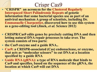 Crispr Cas9
 “CRISPR” an acronym for the Clustered Regularly
Interspaced Short Palindromic Repeats of genetic
information that some bacterial species use as part of an
antiviral mechanism A group of scientists, including Dr.
Emmanuelle Charpentier, discovered how to use this system
as a gene-editing tool (Jinek, et al. Science 2012)
 CRISPR/Cas9 edits genes by precisely cutting DNA and then
letting natural DNA repair processes to take over. The
system consists of two parts:
 the Cas9 enzyme and a guide RNA..
 Cas9: a CRISPR-associated (Cas) endonuclease, or enzyme,
that acts as “molecular scissors” to cut DNA at a location
specified by a guide RNA
 Guide RNA (gRNA): a type of RNA molecule that binds to
Cas9 and specifies, based on the sequence of the gRNA, the
location at which Cas9 will cut DNA
 
