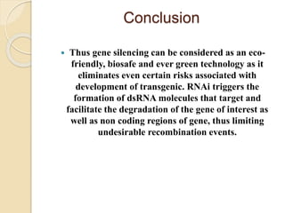 Conclusion
 Thus gene silencing can be considered as an eco-
friendly, biosafe and ever green technology as it
eliminates even certain risks associated with
development of transgenic. RNAi triggers the
formation of dsRNA molecules that target and
facilitate the degradation of the gene of interest as
well as non coding regions of gene, thus limiting
undesirable recombination events.
 