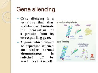 Gene silencing
 Gene silencing is a
technique that aims
to reduce or eliminate
the production of
a protein from its
corresponding gene.
 A gene which would
be expressed (turned
on) under normal
circumstances is
switched off by
machinery in the cell.
 