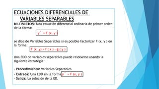 ECUACIONES DIFERENCIALES DE
VARIABLES SEPARABLES
DEFINICION: Una ecuación diferencial ordinaria de primer orden
de la forma:
y´ = F (x, y )
se dice de Variables Separables si es posible factorizar F (x, y ) en
la forma:
F (x, y) = f ( x ) · g ( y )
Una EDO de variables separables puede resolverse usando la
siguiente estrategia:
- Procedimiento: Variables Separables
- Entrada: Una EDO en la forma y´ = F (x, y )
- Salida: La solución de la ED.
 