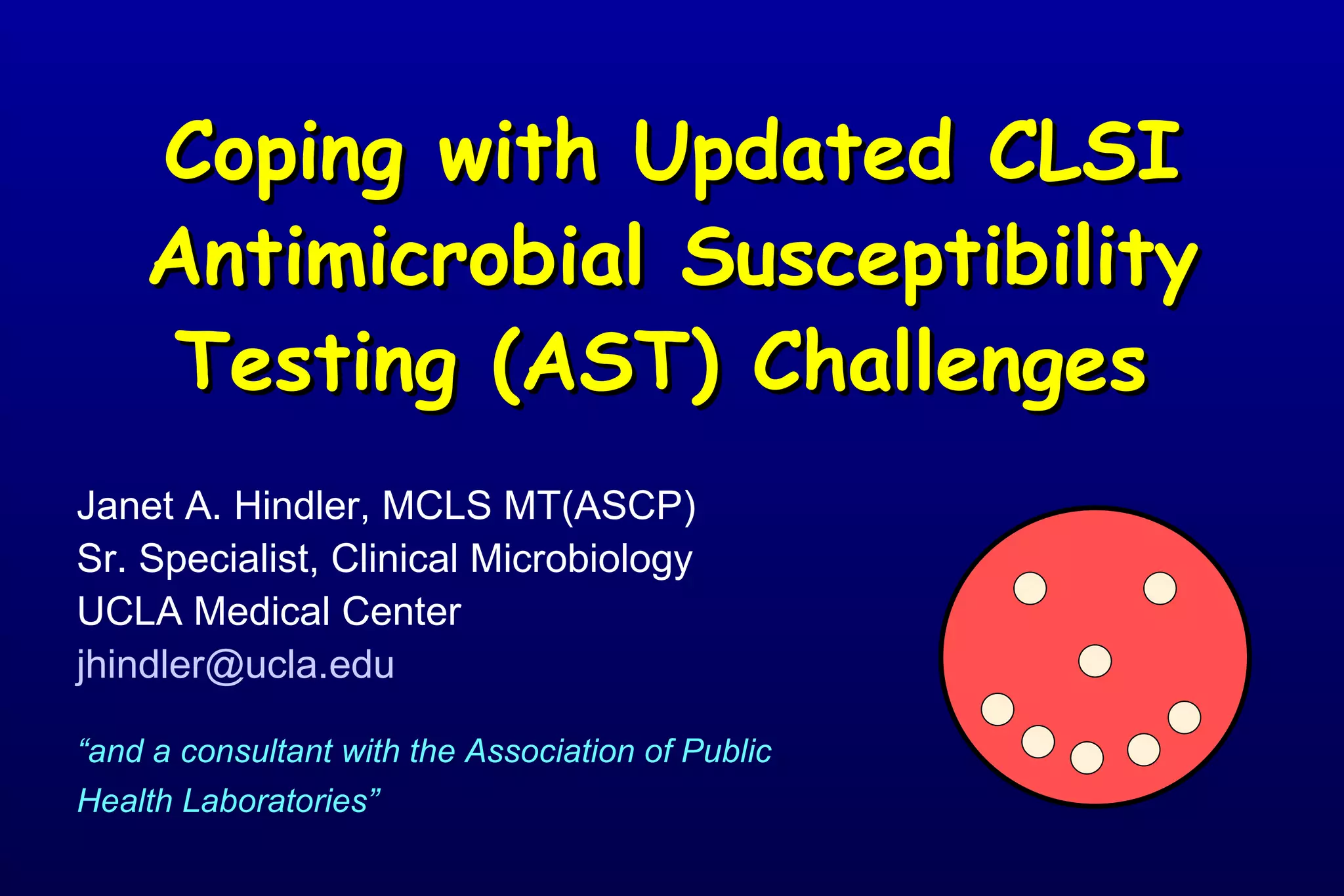 Coping with Updated CLSI Antimicrobial Susceptibility Testing (AST) Challenges     Janet A. Hindler, MCLS MT(ASCP) Sr. Specialist, Clinical Microbiology UCLA Medical Center [email_address] “ and a consultant with the Association of Public Health Laboratories”   