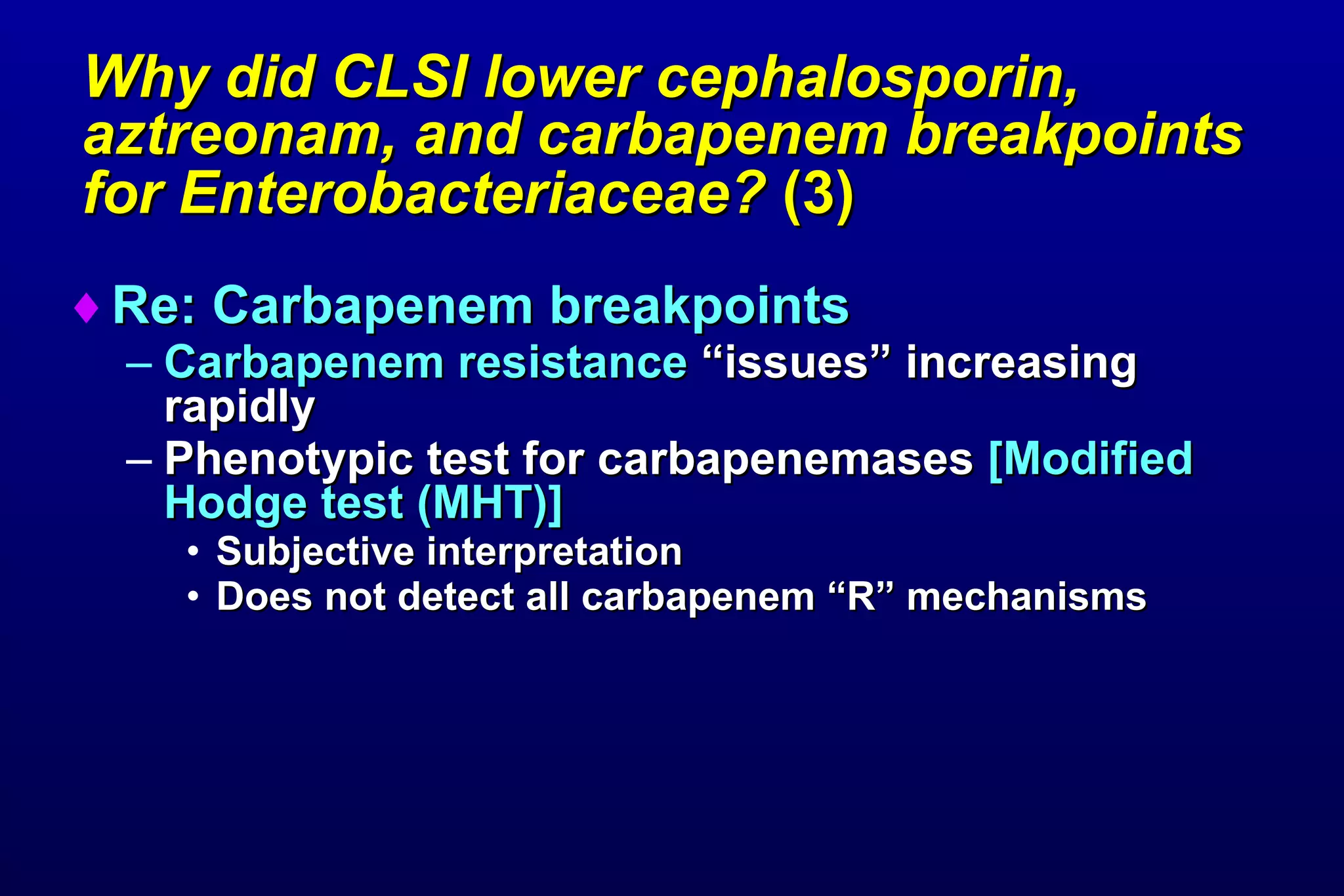 Why did CLSI lower cephalosporin, aztreonam, and carbapenem breakpoints for Enterobacteriaceae?  (3)   Re: Carbapenem breakpoints Carbapenem resistance  “issues” increasing rapidly  Phenotypic test for carbapenemases  [Modified Hodge test (MHT)] Subjective interpretation Does not detect all carbapenem “R” mechanisms 