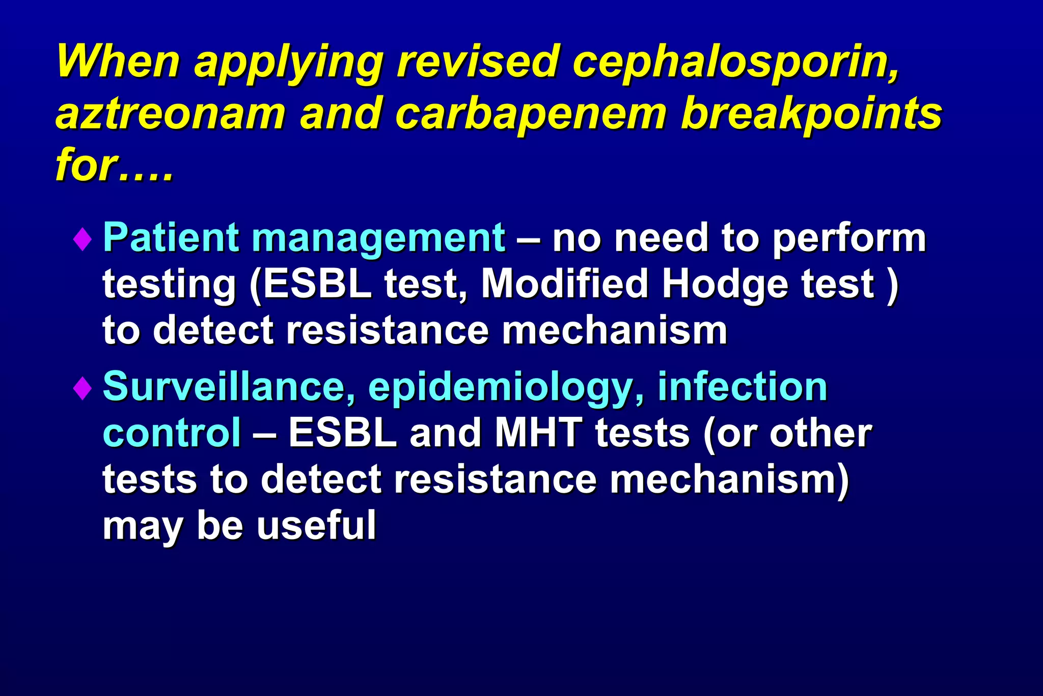 When applying revised cephalosporin, aztreonam and carbapenem breakpoints for…. Patient management  – no need to perform testing (ESBL test, Modified Hodge test ) to detect resistance mechanism Surveillance, epidemiology, infection control  – ESBL and MHT tests (or other tests to detect resistance mechanism) may be useful  