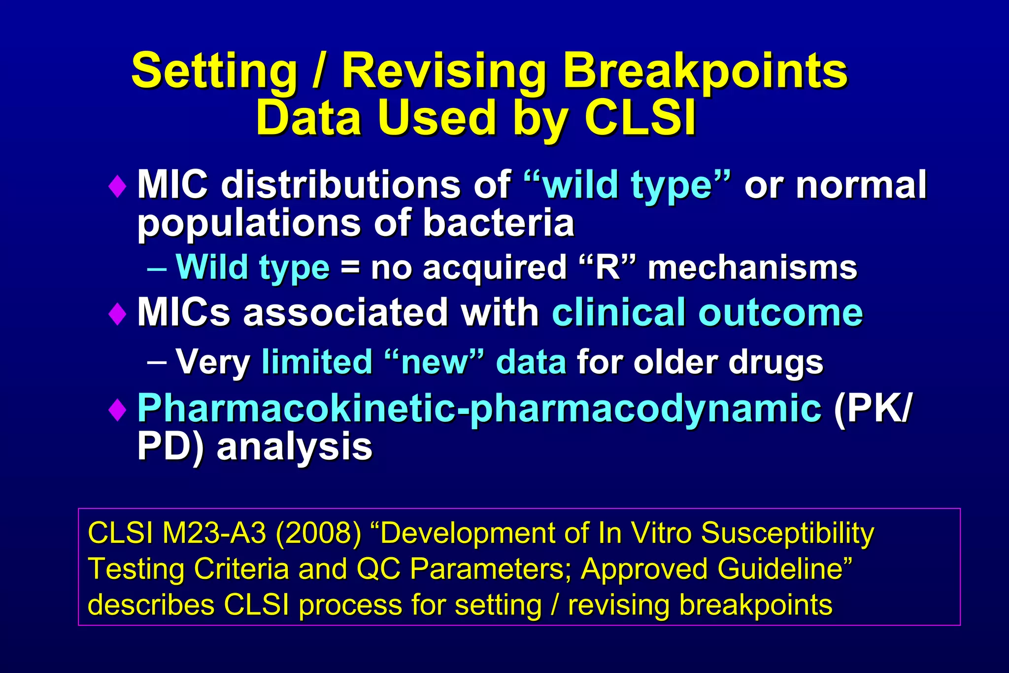 Setting / Revising Breakpoints Data Used by CLSI  MIC distributions of  “wild type”  or normal populations of bacteria Wild type  = no acquired “R” mechanisms MICs associated with  clinical outcome Very  limited “new” data  for older drugs   Pharmacokinetic-pharmacodynamic  (PK/PD) analysis CLSI M23-A3 (2008) “Development of In Vitro Susceptibility Testing Criteria and QC Parameters; Approved Guideline” describes CLSI process for setting / revising breakpoints 